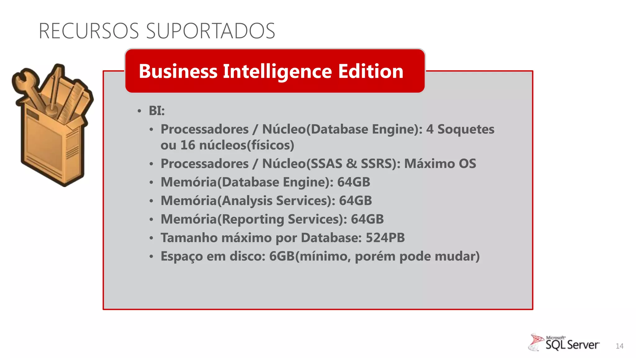 RECURSOS SUPORTADOS
        Business Intelligence Edition
       • BI:
         • Processadores / Núcleo(Database Engine): 4 Soquetes
           ou 16 núcleos(físicos)
         • Processadores / Núcleo(SSAS & SSRS): Máximo OS
         • Memória(Database Engine): 64GB
         • Memória(Analysis Services): 64GB
         • Memória(Reporting Services): 64GB
         • Tamanho máximo por Database: 524PB
         • Espaço em disco: 6GB(mínimo, porém pode mudar)




                                                                 14
 