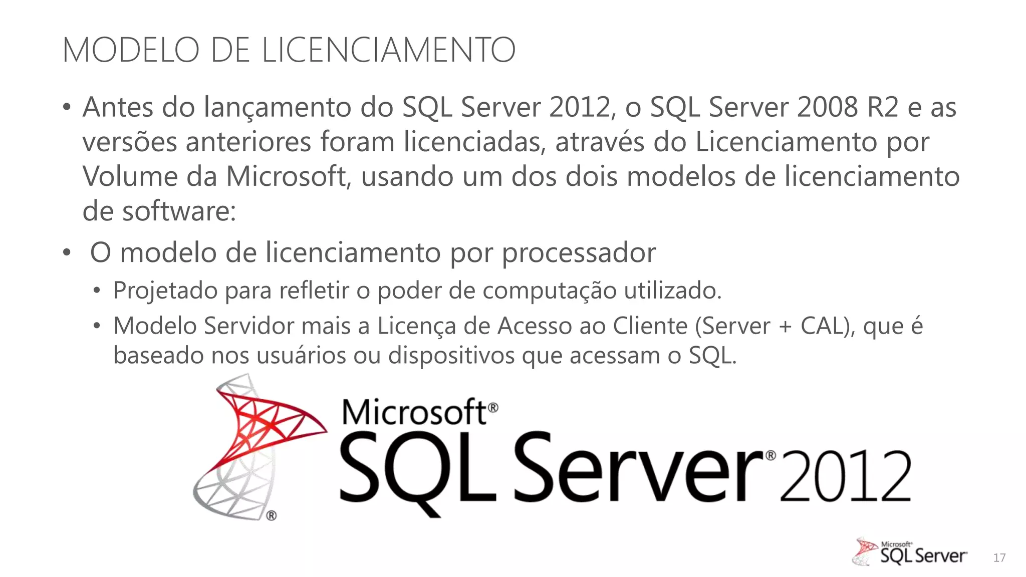 MODELO DE LICENCIAMENTO
• Antes do lançamento do SQL Server 2012, o SQL Server 2008 R2 e as
  versões anteriores foram licenciadas, através do Licenciamento por
  Volume da Microsoft, usando um dos dois modelos de licenciamento
  de software:
• O modelo de licenciamento por processador
  • Projetado para refletir o poder de computação utilizado.
  • Modelo Servidor mais a Licença de Acesso ao Cliente (Server + CAL), que é
    baseado nos usuários ou dispositivos que acessam o SQL.




                                                                                17
 