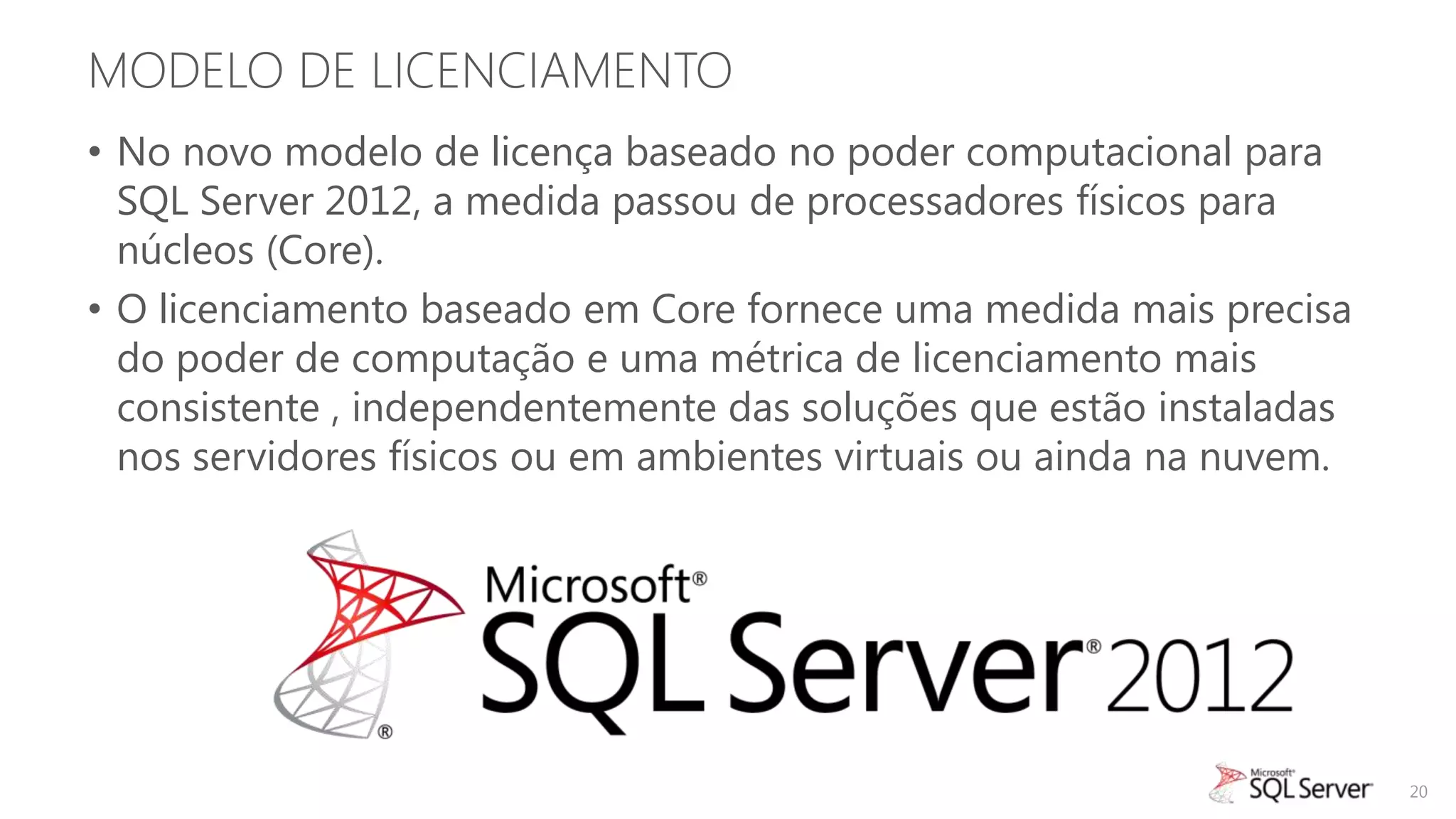 MODELO DE LICENCIAMENTO
• No novo modelo de licença baseado no poder computacional para
  SQL Server 2012, a medida passou de processadores físicos para
  núcleos (Core).
• O licenciamento baseado em Core fornece uma medida mais precisa
  do poder de computação e uma métrica de licenciamento mais
  consistente , independentemente das soluções que estão instaladas
  nos servidores físicos ou em ambientes virtuais ou ainda na nuvem.




                                                                       20
 