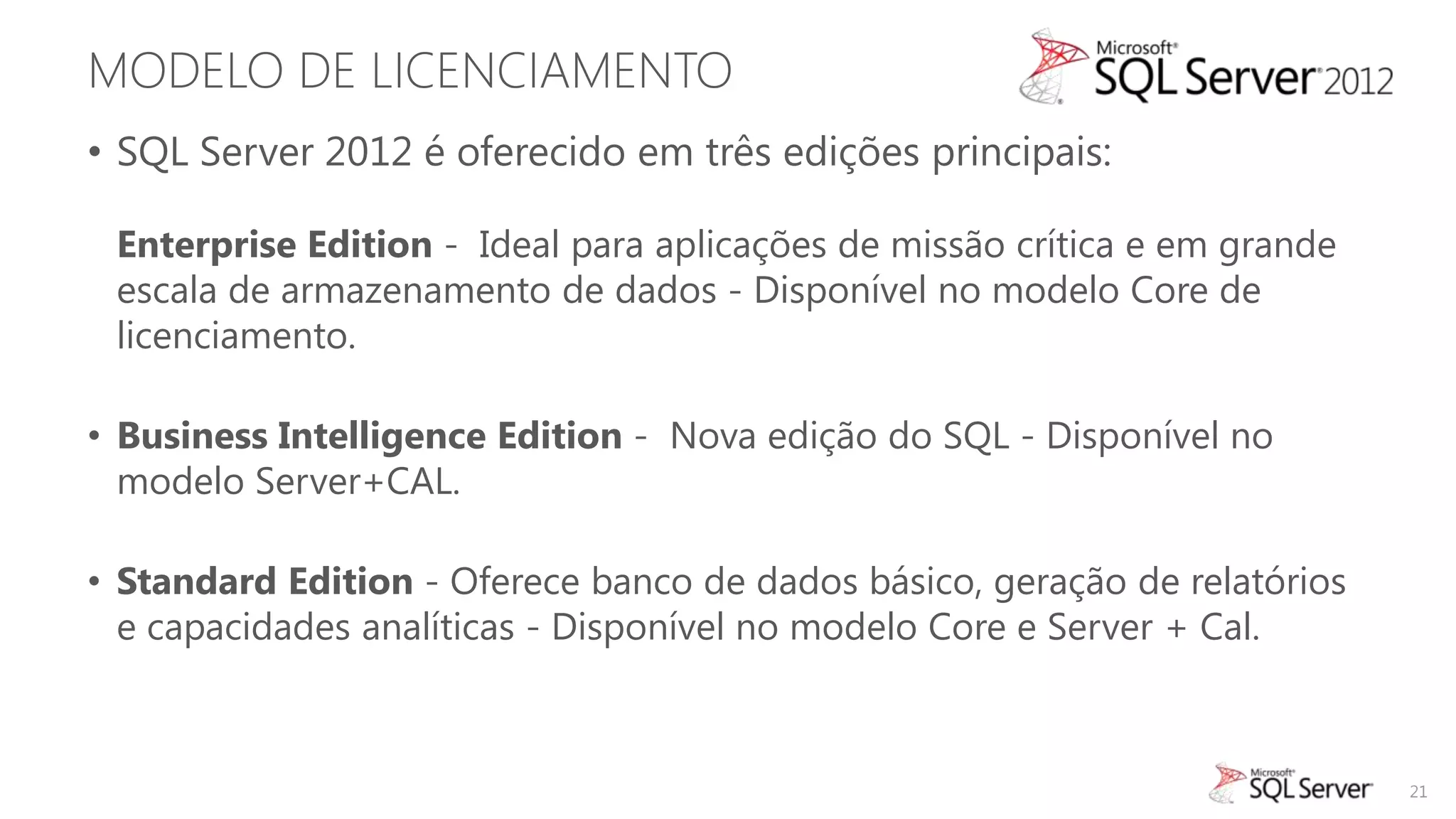 MODELO DE LICENCIAMENTO
• SQL Server 2012 é oferecido em três edições principais:

 Enterprise Edition - Ideal para aplicações de missão crítica e em grande
 escala de armazenamento de dados - Disponível no modelo Core de
 licenciamento.

• Business Intelligence Edition - Nova edição do SQL - Disponível no
  modelo Server+CAL.

• Standard Edition - Oferece banco de dados básico, geração de relatórios
  e capacidades analíticas - Disponível no modelo Core e Server + Cal.



                                                                            21
 