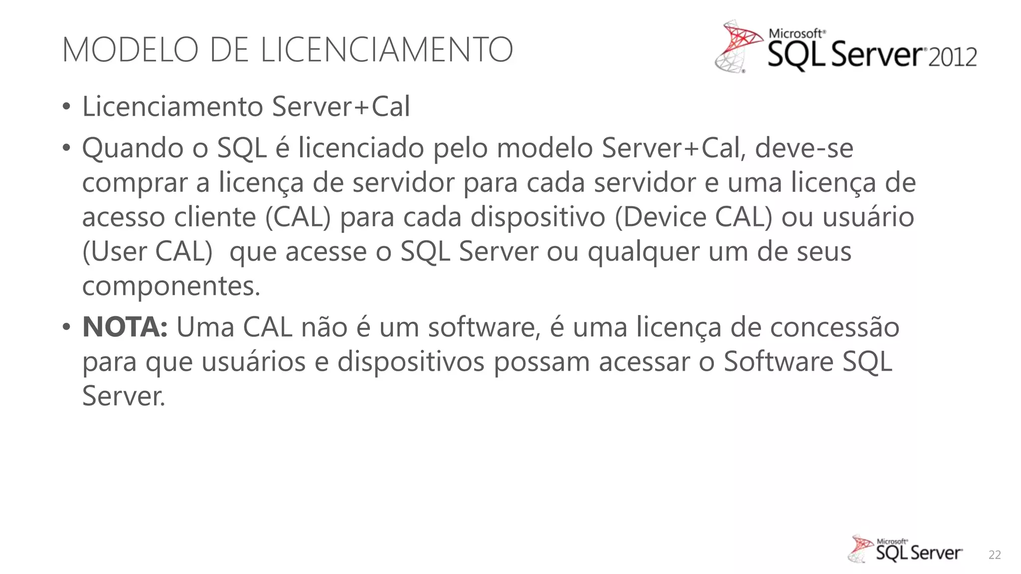 MODELO DE LICENCIAMENTO
• Licenciamento Server+Cal
• Quando o SQL é licenciado pelo modelo Server+Cal, deve-se
  comprar a licença de servidor para cada servidor e uma licença de
  acesso cliente (CAL) para cada dispositivo (Device CAL) ou usuário
  (User CAL) que acesse o SQL Server ou qualquer um de seus
  componentes.
• NOTA: Uma CAL não é um software, é uma licença de concessão
  para que usuários e dispositivos possam acessar o Software SQL
  Server.




                                                                       22
 