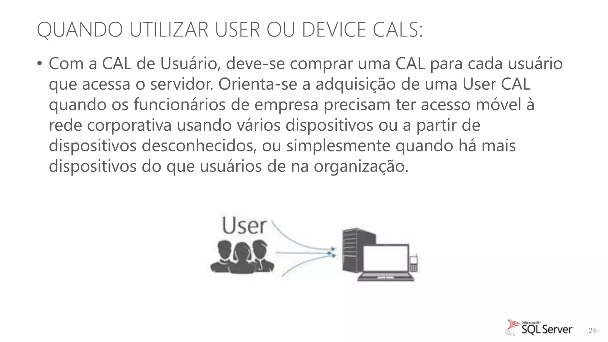 QUANDO UTILIZAR USER OU DEVICE CALS:
• Com a CAL de Usuário, deve-se comprar uma CAL para cada usuário
  que acessa o servidor. Orienta-se a adquisição de uma User CAL
  quando os funcionários de empresa precisam ter acesso móvel à
  rede corporativa usando vários dispositivos ou a partir de
  dispositivos desconhecidos, ou simplesmente quando há mais
  dispositivos do que usuários de na organização.




                                                                    23
 