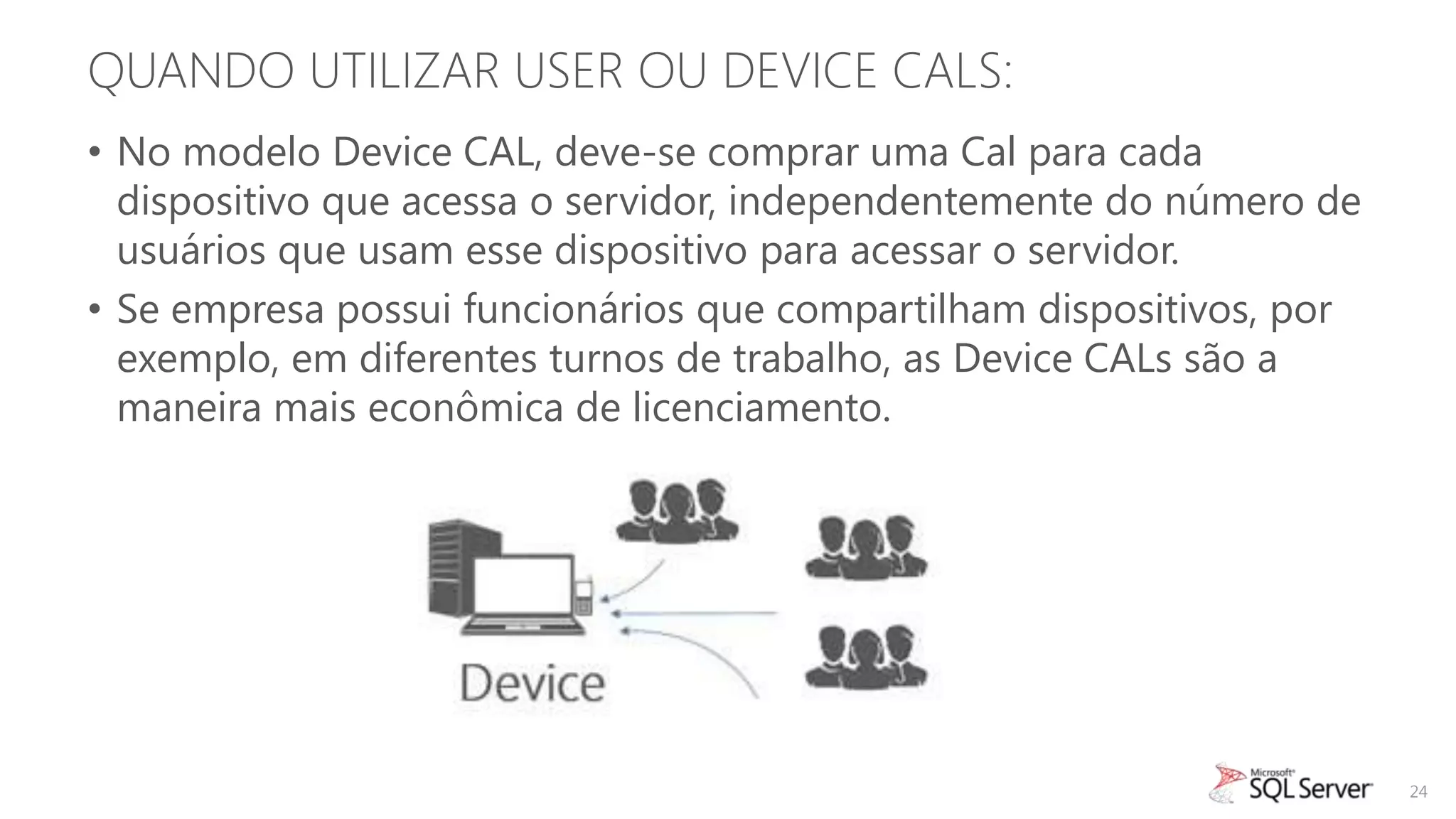 QUANDO UTILIZAR USER OU DEVICE CALS:
• No modelo Device CAL, deve-se comprar uma Cal para cada
  dispositivo que acessa o servidor, independentemente do número de
  usuários que usam esse dispositivo para acessar o servidor.
• Se empresa possui funcionários que compartilham dispositivos, por
  exemplo, em diferentes turnos de trabalho, as Device CALs são a
  maneira mais econômica de licenciamento.




                                                                      24
 