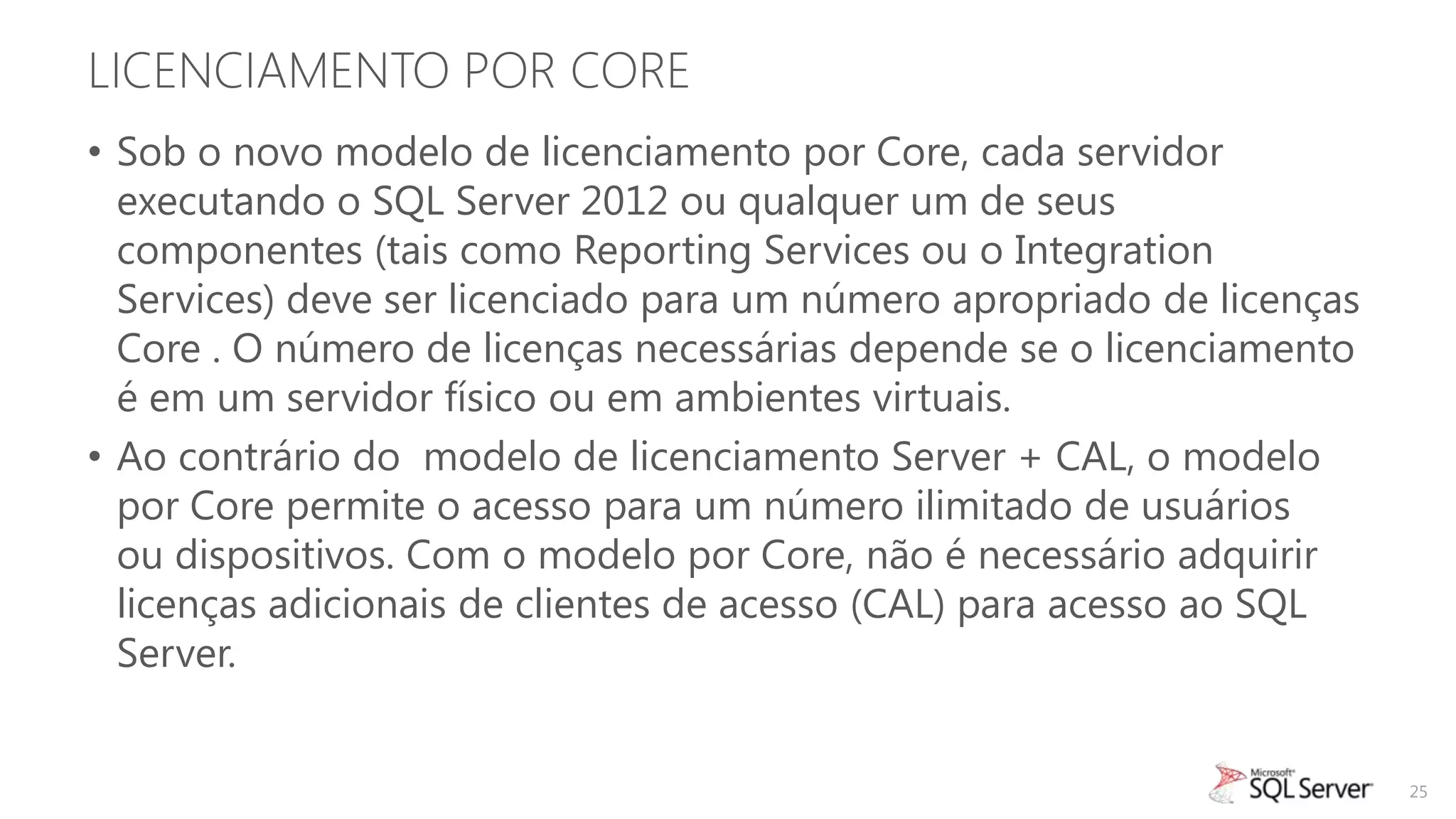 LICENCIAMENTO POR CORE
• Sob o novo modelo de licenciamento por Core, cada servidor
  executando o SQL Server 2012 ou qualquer um de seus
  componentes (tais como Reporting Services ou o Integration
  Services) deve ser licenciado para um número apropriado de licenças
  Core . O número de licenças necessárias depende se o licenciamento
  é em um servidor físico ou em ambientes virtuais.
• Ao contrário do modelo de licenciamento Server + CAL, o modelo
  por Core permite o acesso para um número ilimitado de usuários
  ou dispositivos. Com o modelo por Core, não é necessário adquirir
  licenças adicionais de clientes de acesso (CAL) para acesso ao SQL
  Server.


                                                                        25
 