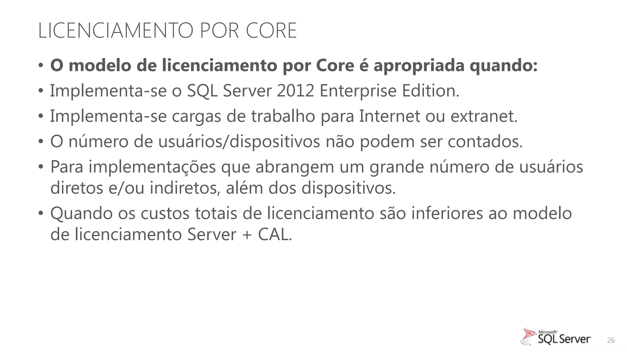 LICENCIAMENTO POR CORE
• O modelo de licenciamento por Core é apropriada quando:
• Implementa-se o SQL Server 2012 Enterprise Edition.
• Implementa-se cargas de trabalho para Internet ou extranet.
• O número de usuários/dispositivos não podem ser contados.
• Para implementações que abrangem um grande número de usuários
  diretos e/ou indiretos, além dos dispositivos.
• Quando os custos totais de licenciamento são inferiores ao modelo
  de licenciamento Server + CAL.




                                                                      26
 