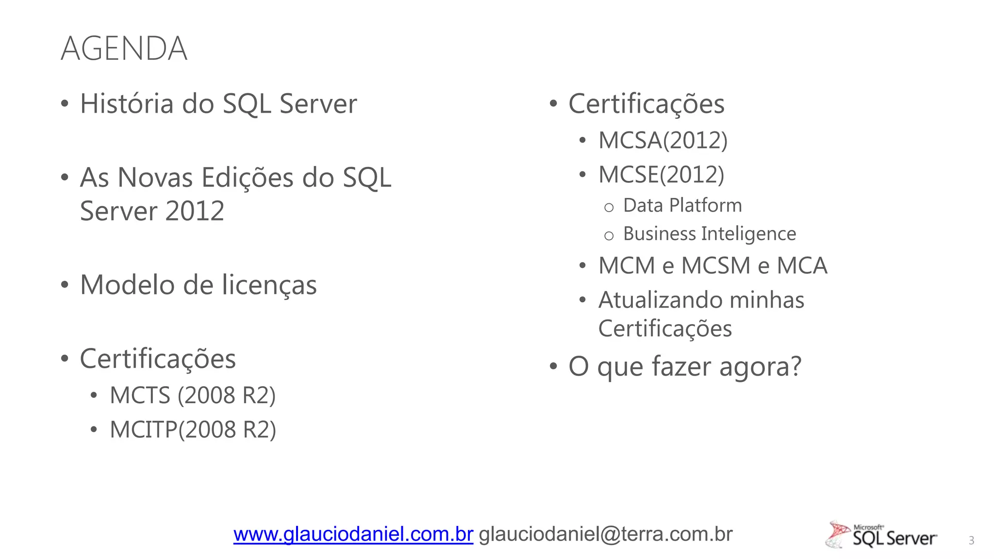 AGENDA
• História do SQL Server                      • Certificações
                                                 • MCSA(2012)
• As Novas Edições do SQL                        • MCSE(2012)
  Server 2012                                      o Data Platform
                                                   o Business Inteligence
                                                 • MCM e MCSM e MCA
• Modelo de licenças                             • Atualizando minhas
                                                   Certificações
• Certificações                               • O que fazer agora?
  • MCTS (2008 R2)
  • MCITP(2008 R2)



              www.glauciodaniel.com.br glauciodaniel@terra.com.br           3
 