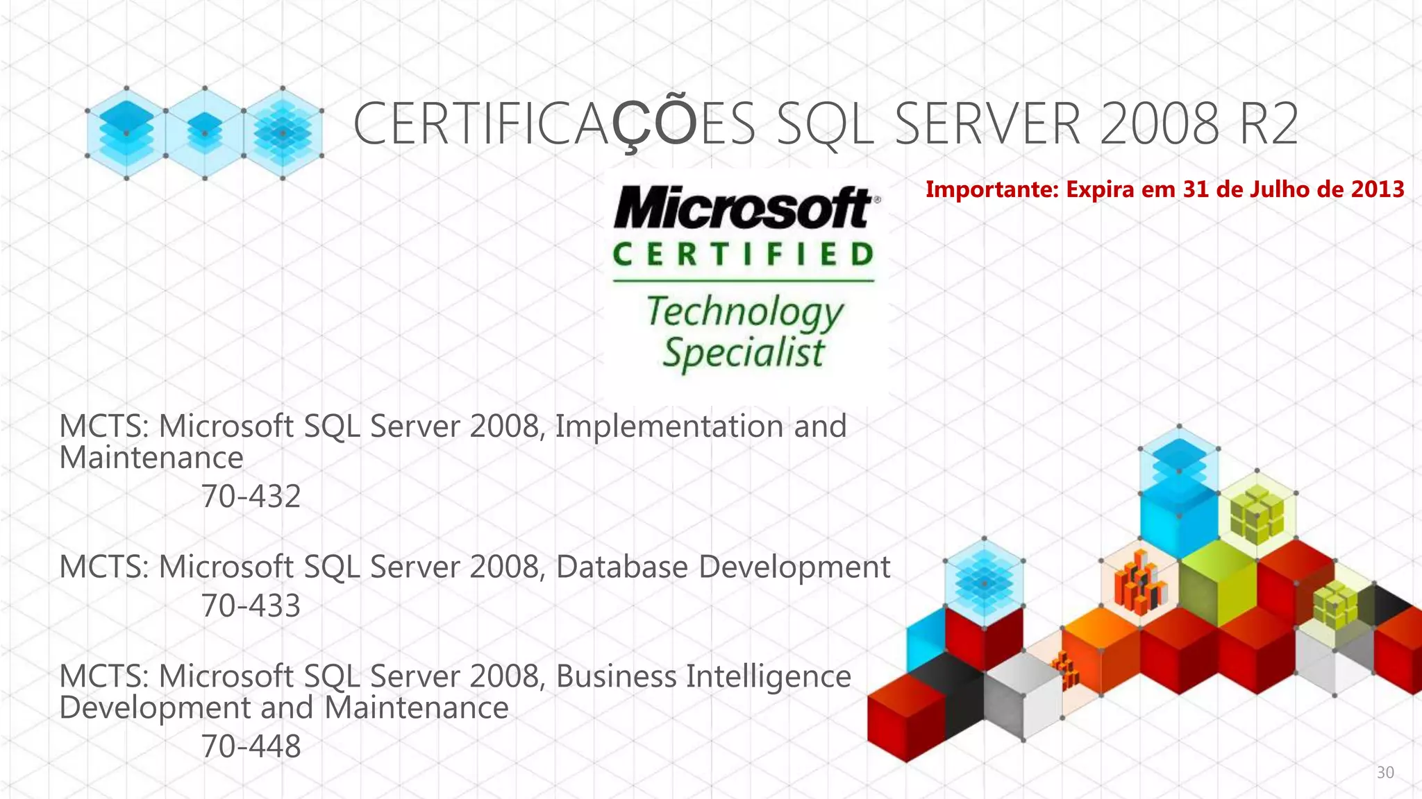 CERTIFICAÇÕES SQL SERVER 2008 R2
                                                         Importante: Expira em 31 de Julho de 2013




MCTS: Microsoft SQL Server 2008, Implementation and
Maintenance
        70-432

MCTS: Microsoft SQL Server 2008, Database Development
        70-433

MCTS: Microsoft SQL Server 2008, Business Intelligence
Development and Maintenance
        70-448
                                                                                               30
 