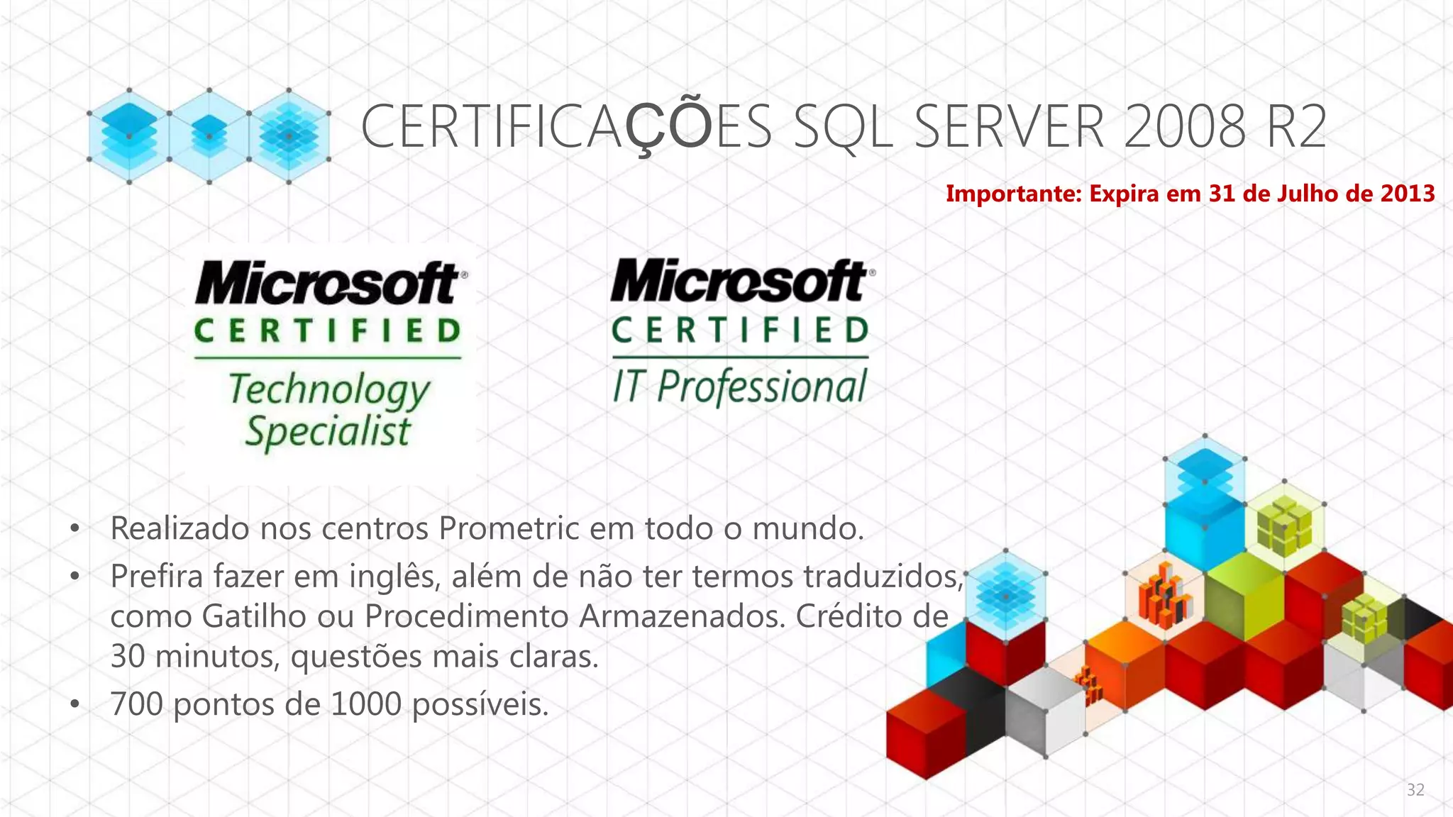 CERTIFICAÇÕES SQL SERVER 2008 R2
                                                           Importante: Expira em 31 de Julho de 2013




• Realizado nos centros Prometric em todo o mundo.
• Prefira fazer em inglês, além de não ter termos traduzidos,
  como Gatilho ou Procedimento Armazenados. Crédito de
  30 minutos, questões mais claras.
• 700 pontos de 1000 possíveis.

                                                                                                 32
 