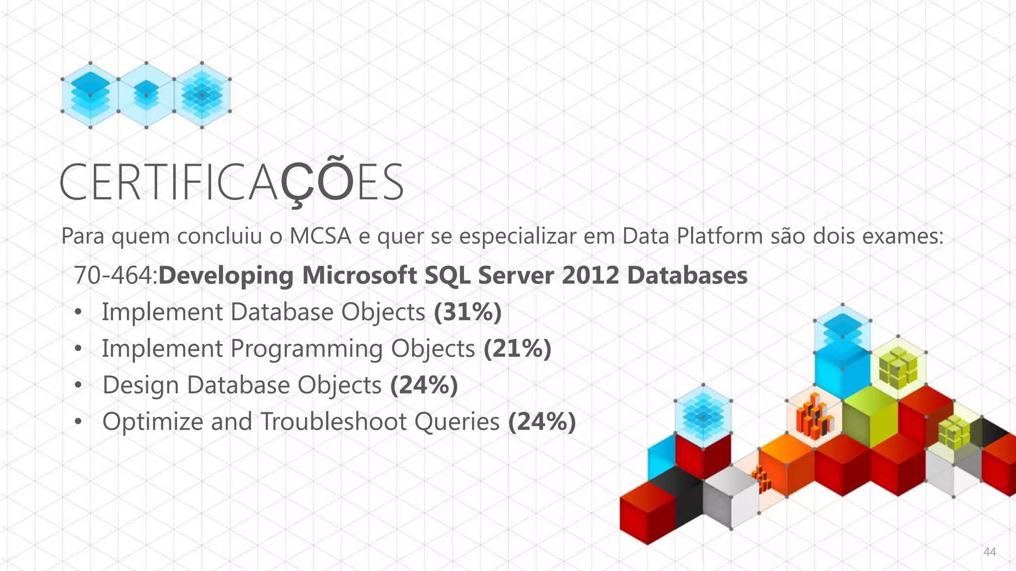 CERTIFICAÇÕES
Para quem concluiu o MCSA e quer se especializar em Data Platform são dois exames:
 70-464:Developing Microsoft SQL Server 2012 Databases
 • Implement Database Objects (31%)
 • Implement Programming Objects (21%)
 • Design Database Objects (24%)
 • Optimize and Troubleshoot Queries (24%)



                                                                                     44
 