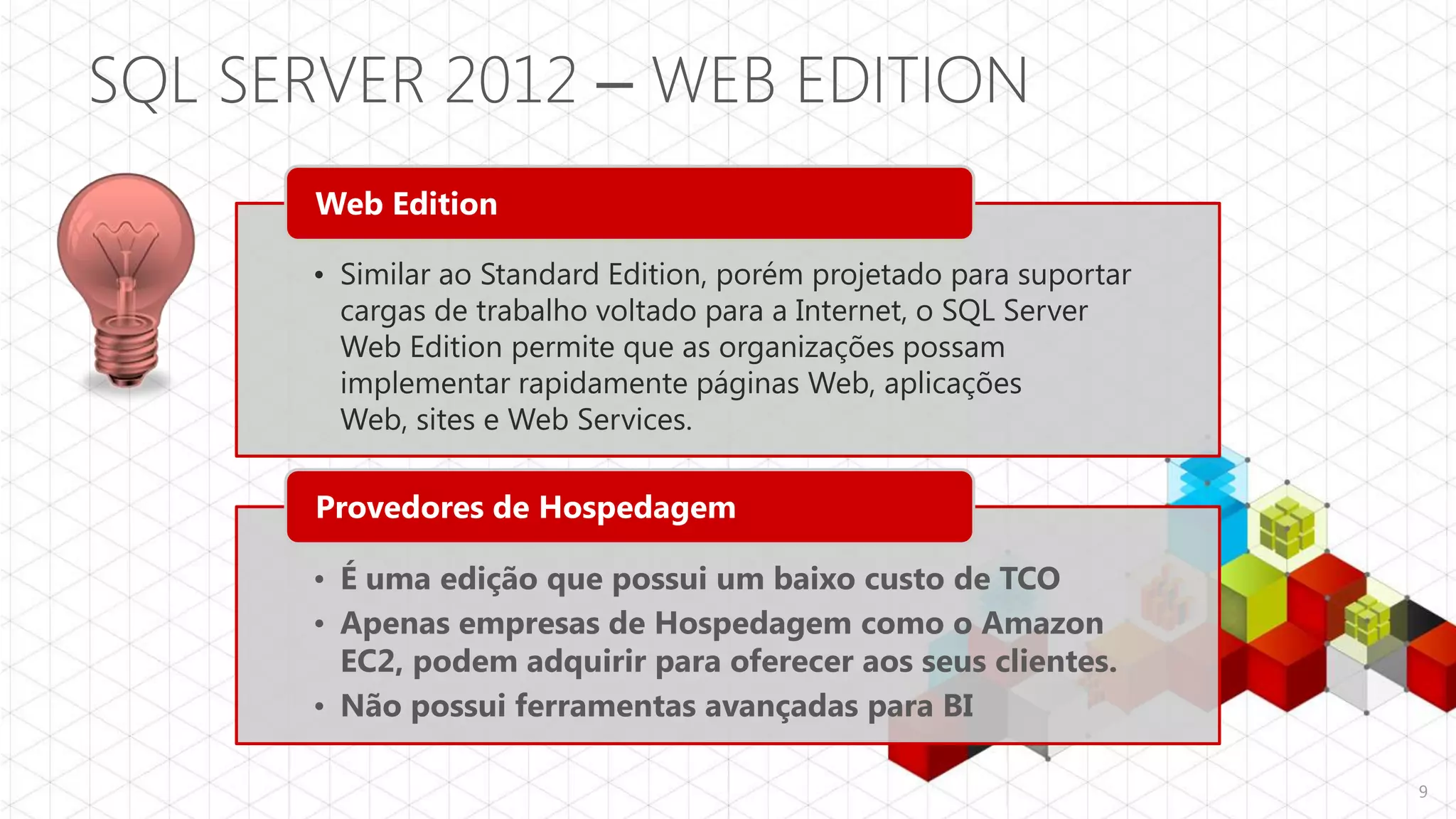 SQL SERVER 2012 – WEB EDITION
       Web Edition

      • Similar ao Standard Edition, porém projetado para suportar
        cargas de trabalho voltado para a Internet, o SQL Server
        Web Edition permite que as organizações possam
        implementar rapidamente páginas Web, aplicações
        Web, sites e Web Services.

       Provedores de Hospedagem

      • É uma edição que possui um baixo custo de TCO
      • Apenas empresas de Hospedagem como o Amazon
        EC2, podem adquirir para oferecer aos seus clientes.
      • Não possui ferramentas avançadas para BI

                                                                     9
 