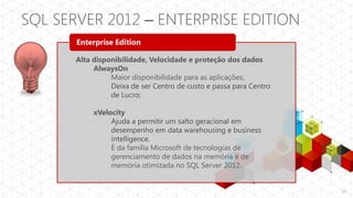 SQL SERVER 2012 – ENTERPRISE EDITION
       Enterprise Edition

       Alta disponibilidade, Velocidade e proteção dos dados
            AlwaysOn
                 Maior disponibilidade para as aplicações;
                 Deixa de ser Centro de custo e passa para Centro
                 de Lucro;

            xVelocity
                 Ajuda a permitir um salto geracional em
                 desempenho em data warehousing e business
                 intelligence.
                 É da família Microsoft de tecnologias de
                 gerenciamento de dados na memória e de
                 memória otimizada no SQL Server 2012.


                                                                    10
 