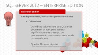 SQL SERVER 2012 – ENTERPRISE EDITION
       Enterprise Edition

       Alta disponibilidade, Velocidade e proteção dos dados

            • ColumnStore

                 Os índices columnstore do SQL Server
                 podem ser usados para acelerar
                 significativamente o tempo de
                 processamento de consultas comuns de
                 data warehouse.

                 Queries 10x mais rápidas.
                  (Fonte: Teste do cliente Microsoft, consultas comuns de data warehousing)




                                                                                              11
 