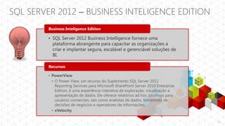 SQL SERVER 2012 – BUSINESS INTELIGENCE EDITION
         Business Inteligence Edition

        • SQL Server 2012 Business Intelligence fornece uma
          plataforma abrangente para capacitar as organizações a
          criar e implantar segura, escalável e gerenciável soluções de
          BI.

         Recursos

        • PowerView
          • O Power View, um recurso do Suplemento SQL Server 2012
            Reporting Services para Microsoft SharePoint Server 2010 Enterprise
            Edition, é uma experiência interativa de exploração, visualização e
            apresentação de dados. Ele oferece relatórios ad hoc intuitivos para
            usuários comerciais, tais como analistas de dados, tomadores de
            decisões de negócios e operadores de informações.
          • xVelocity

                                                                                   12
 