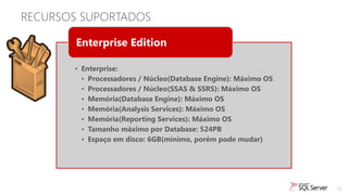 RECURSOS SUPORTADOS

        Enterprise Edition

       • Enterprise:
         • Processadores / Núcleo(Database Engine): Máximo OS
         • Processadores / Núcleo(SSAS & SSRS): Máximo OS
         • Memória(Database Engine): Máximo OS
         • Memória(Analysis Services): Máximo OS
         • Memória(Reporting Services): Máximo OS
         • Tamanho máximo por Database: 524PB
         • Espaço em disco: 6GB(mínimo, porém pode mudar)




                                                                13
 