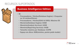 RECURSOS SUPORTADOS
        Business Intelligence Edition
       • BI:
         • Processadores / Núcleo(Database Engine): 4 Soquetes
           ou 16 núcleos(físicos)
         • Processadores / Núcleo(SSAS & SSRS): Máximo OS
         • Memória(Database Engine): 64GB
         • Memória(Analysis Services): 64GB
         • Memória(Reporting Services): 64GB
         • Tamanho máximo por Database: 524PB
         • Espaço em disco: 6GB(mínimo, porém pode mudar)




                                                                 14
 