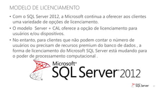 MODELO DE LICENCIAMENTO
• Com o SQL Server 2012, a Microsoft continua a oferecer aos clientes
  uma variedade de opções de licenciamento.
• O modelo Server + CAL oferece a opção de licenciamento para
  usuários e/ou dispositivos.
• No entanto, para clientes que não podem contar o número de
  usuários ou precisam de recursos premium do banco de dados , a
  forma de licenciamento do Microsoft SQL Server está mudando para
  o poder de processamento computacional .




                                                                        19
 