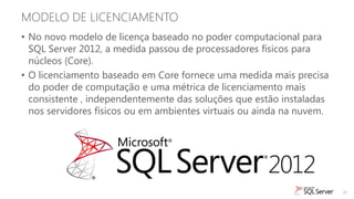 MODELO DE LICENCIAMENTO
• No novo modelo de licença baseado no poder computacional para
  SQL Server 2012, a medida passou de processadores físicos para
  núcleos (Core).
• O licenciamento baseado em Core fornece uma medida mais precisa
  do poder de computação e uma métrica de licenciamento mais
  consistente , independentemente das soluções que estão instaladas
  nos servidores físicos ou em ambientes virtuais ou ainda na nuvem.




                                                                       20
 