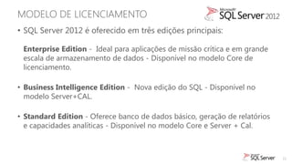 MODELO DE LICENCIAMENTO
• SQL Server 2012 é oferecido em três edições principais:

 Enterprise Edition - Ideal para aplicações de missão crítica e em grande
 escala de armazenamento de dados - Disponível no modelo Core de
 licenciamento.

• Business Intelligence Edition - Nova edição do SQL - Disponível no
  modelo Server+CAL.

• Standard Edition - Oferece banco de dados básico, geração de relatórios
  e capacidades analíticas - Disponível no modelo Core e Server + Cal.



                                                                            21
 