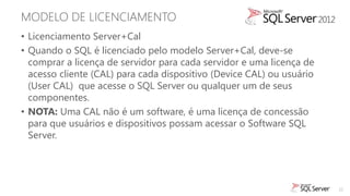 MODELO DE LICENCIAMENTO
• Licenciamento Server+Cal
• Quando o SQL é licenciado pelo modelo Server+Cal, deve-se
  comprar a licença de servidor para cada servidor e uma licença de
  acesso cliente (CAL) para cada dispositivo (Device CAL) ou usuário
  (User CAL) que acesse o SQL Server ou qualquer um de seus
  componentes.
• NOTA: Uma CAL não é um software, é uma licença de concessão
  para que usuários e dispositivos possam acessar o Software SQL
  Server.




                                                                       22
 
