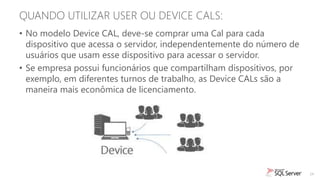 QUANDO UTILIZAR USER OU DEVICE CALS:
• No modelo Device CAL, deve-se comprar uma Cal para cada
  dispositivo que acessa o servidor, independentemente do número de
  usuários que usam esse dispositivo para acessar o servidor.
• Se empresa possui funcionários que compartilham dispositivos, por
  exemplo, em diferentes turnos de trabalho, as Device CALs são a
  maneira mais econômica de licenciamento.




                                                                      24
 