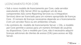 LICENCIAMENTO POR CORE
• Sob o novo modelo de licenciamento por Core, cada servidor
  executando o SQL Server 2012 ou qualquer um de seus
  componentes (tais como Reporting Services ou o Integration
  Services) deve ser licenciado para um número apropriado de licenças
  Core . O número de licenças necessárias depende se o licenciamento
  é em um servidor físico ou em ambientes virtuais.
• Ao contrário do modelo de licenciamento Server + CAL, o modelo
  por Core permite o acesso para um número ilimitado de usuários
  ou dispositivos. Com o modelo por Core, não é necessário adquirir
  licenças adicionais de clientes de acesso (CAL) para acesso ao SQL
  Server.


                                                                        25
 