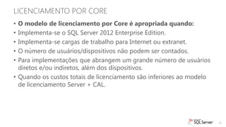 LICENCIAMENTO POR CORE
• O modelo de licenciamento por Core é apropriada quando:
• Implementa-se o SQL Server 2012 Enterprise Edition.
• Implementa-se cargas de trabalho para Internet ou extranet.
• O número de usuários/dispositivos não podem ser contados.
• Para implementações que abrangem um grande número de usuários
  diretos e/ou indiretos, além dos dispositivos.
• Quando os custos totais de licenciamento são inferiores ao modelo
  de licenciamento Server + CAL.




                                                                      26
 