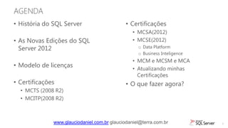 AGENDA
• História do SQL Server                      • Certificações
                                                 • MCSA(2012)
• As Novas Edições do SQL                        • MCSE(2012)
  Server 2012                                      o Data Platform
                                                   o Business Inteligence
                                                 • MCM e MCSM e MCA
• Modelo de licenças                             • Atualizando minhas
                                                   Certificações
• Certificações                               • O que fazer agora?
  • MCTS (2008 R2)
  • MCITP(2008 R2)



              www.glauciodaniel.com.br glauciodaniel@terra.com.br           3
 