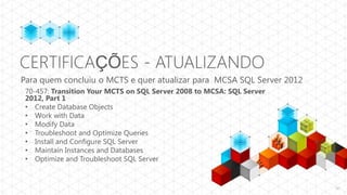 CERTIFICAÇÕES - ATUALIZANDO
Para quem concluiu o MCTS e quer atualizar para MCSA SQL Server 2012
 70-457: Transition Your MCTS on SQL Server 2008 to MCSA: SQL Server
 2012, Part 1
 • Create Database Objects
 • Work with Data
 • Modify Data
 • Troubleshoot and Optimize Queries
 • Install and Configure SQL Server
 • Maintain Instances and Databases
 • Optimize and Troubleshoot SQL Server


                                                                       47
 