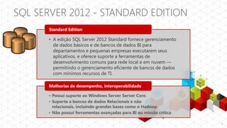 SQL SERVER 2012 - STANDARD EDITION
      Standard Edition

      • A edição SQL Server 2012 Standard fornece gerenciamento
        de dados básicos e de bancos de dados BI para
        departamentos e pequenas empresas executarem seus
        aplicativos, e oferece suporte a ferramentas de
        desenvolvimento comuns para rede local e em nuvem —
        permitindo o gerenciamento eficiente de bancos de dados
        com mínimos recursos de TI.

      Melhorias de desempenho, interoperabilidade

      • Possui suporte ao Windows Server Server Core.
      • Suporte a bancos de dados Relacionais e não
        relacionais, incluindo grandes bases como o Hadoop.
      • Não possui ferramentas avançadas para BI ou missão crítica

                                                                     8
 