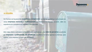 A EQUIPA
Os Partners da Squeeze têm experiência comprovada na área de marketing e comunicação de
várias empresas nacionais e multinacionais de referência no mercado nacional , além da
experiência de consultoria em mercados internacionais.
Além disso, toda a actividade da Squeeze está suportada por uma rede de parceiros constituída
por empresas e profissionais de excelência, escolhidos de forma rigorosa e criteriosa, para
colocar a sua empresa no lugar que ela merece.
 