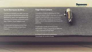 Nuno Henriques da Silva
Licenciado em Marketing pelo IADE e com uma
pós graduação em Marketing Management pelo
INDEG/ISCTE, passou pelos departamentos de
Marketing e Comunicação de empresas como a
Shell, Vodafone, Grupo Visabeira e Banif.
Foi Responsável de Marketing da Banif Real
Estate, empresa imobiliária do Banif Grupo
Financeiro.
Tiago Ghira Campos
Licenciado em Gestão de Marketing pelo IPAM –
Lisboa, fez carreira no Banif, onde depois de assumir
cargos de responsabilidade na área comercial do
Banco, passou para a Direcção de Comunicação e
Imagem, onde foi responsável pela área dos grandes
patrocínios.
A organização e gestão de eventos é a sua
especialidade. Integrou a equipa que em 2008 levou
a cabo o rebranding do Grupo Banif.
Em Angola foi responsável de Marketing e
Comunicação da consultora Plurália.
 