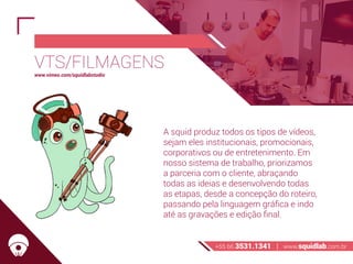 VTS/FILMAGENS
A squid produz todos os tipos de vídeos,
sejam eles institucionais, promocionais,
corporativos ou de entretenimento. Em
nosso sistema de trabalho, priorizamos
a parceria com o cliente, abraçando
todas as ideias e desenvolvendo todas
as etapas, desde a concepção do roteiro,
passando pela linguagem gráfica e indo
até as gravações e edição final.
+55 66 3531.1341 | www.squidlab.com.br
www.vimeo.com/squidlabstudio
 