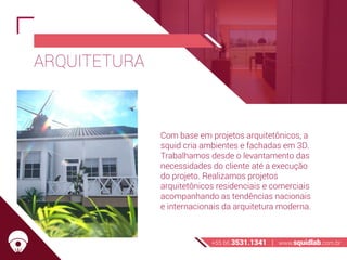ARQUITETURA
Com base em projetos arquitetônicos, a
squid cria ambientes e fachadas em 3D.
Trabalhamos desde o levantamento das
necessidades do cliente até a execução
do projeto. Realizamos projetos
arquitetônicos residenciais e comerciais
acompanhando as tendências nacionais
e internacionais da arquitetura moderna.
+55 66 3531.1341 | www.squidlab.com.br
 