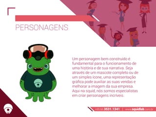 PERSONAGENS
Um personagem bem construído é
fundamental para o funcionamento de
uma história e de sua narrativa. Seja
através de um mascote completo ou de
um simples ícone, uma representação
gráfica pode auxiliar as suas vendas e
melhorar a imagem da sua empresa.
Aqui na squid, nós somos especialistas
em criar personagens incríveis.
+55 66 3531.1341 | www.squidlab.com.br
 