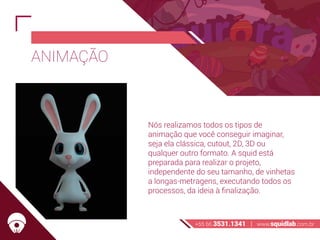 ANIMAÇÃO
Nós realizamos todos os tipos de
animação que você conseguir imaginar,
seja ela clássica, cutout, 2D, 3D ou
qualquer outro formato. A squid está
preparada para realizar o projeto,
independente do seu tamanho, de vinhetas
a longas-metragens, executando todos os
processos, da ideia à finalização.
+55 66 3531.1341 | www.squidlab.com.br
 