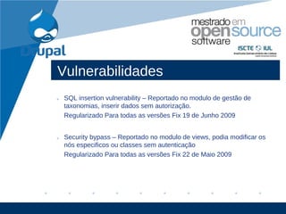 Vulnerabilidades
• SQL insertion vulnerability – Reportado no modulo de gestão de
  taxonomias, inserir dados sem autorização.
  Regularizado Para todas as versões Fix 19 de Junho 2009


• Security bypass – Reportado no modulo de views, podia modificar os
  nós especificos ou classes sem autenticação
  Regularizado Para todas as versões Fix 22 de Maio 2009




                                                              www.company.com
 