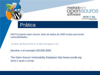 Prática
    NIKTO projecto open-source, base de dados de 3300 scripts para testar
•
    vulnerabilidades.

    . / n i k t o . p l −h { u r l } −C −o f i c h e i r o r e p o r t . t x t
•


    Devolve o id exemplo OSVDB-3092
•

    The Open Source Vulnerability Database http://www.osvdb.org
•
    alerta e ajuda a corrigir




                                                                                 www.company.com
 