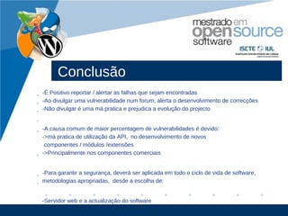 Conclusão
• -É Positivo reportar / alertar as falhas que sejam encontradas
• -Ao divulgar uma vulnerabilidade num forum, alerta o desenvolvimento de correcções
• -Não divulgar é uma má pratica e prejudica a evolução do projecto
•

• -A causa comum de maior percentagem de vulnerabilidades é devido:
  ->má pratica de utilização da API, no desenvolvimento de novos
   componentes / módulos /extensões
• ->Principalmente nos componentes comerciais


• -Para garantir a segurança, deverá ser aplicada em todo o ciclo de vida de software,
• metodologias apropriadas, desde a escolha de:


    -Servidor web e a actualização do software
                                                                                  www.company.com
 
