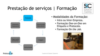 Prestação de serviços | Formação
Protocolo
Comunicação
Intercultural
Imagem
Comunicação
Organização
de Eventos
Assessoria
Empresarial
• Modalidades da Formação:
• Intra ou Inter-Empresa.
• Formação One-on-One em
Etiqueta e Protocolo.
• Formação On the Job.
Susana de Salazar Casanova
 