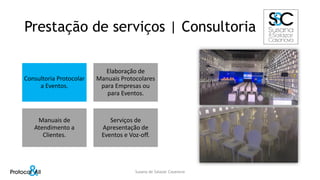 Prestação de serviços | Consultoria
Consultoria Protocolar
a Eventos.
Elaboração de
Manuais Protocolares
para Empresas ou
para Eventos.
Manuais de
Atendimento a
Clientes.
Serviços de
Apresentação de
Eventos e Voz-off.
Susana de Salazar Casanova
 