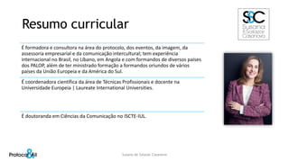 Resumo curricular
É formadora e consultora na área do protocolo, dos eventos, da imagem, da
assessoria empresarial e da comunicação intercultural; tem experiência
internacional no Brasil, no Líbano, em Angola e com formandos de diversos países
dos PALOP, além de ter ministrado formação a formandos oriundos de vários
países da União Europeia e da América do Sul.
É coordenadora científica da área de Técnicas Profissionais e docente na
Universidade Europeia | Laureate International Universities.
É doutoranda em Ciências da Comunicação no ISCTE-IUL.
Susana de Salazar Casanova
 