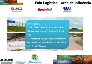Portos Secos:
 JSL - Área: 150 mil m² - 5 mil TEU
Wilson.Sons – Área: 79 mil m² - 3 mil
TEU
 Entreposto da Zona Franca de Manaus
Bertolini Armazéns Gerais – Área: 55 mil
m² - 3 mil TEU/ano
Polo Logístico – Área de Influência
 