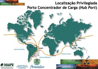Localização Privilegiada
Porto Concentrador de Carga (Hub Port)
Oceano Índico
SUAPE
Dakar
Singapore
Yokohama
San Francisco
Belém
São Luiz
Oceano Pacífico
New York
Vancouver
Rotterdam
Durban
Vitória
Santos
Baia Blanca
Rio Grande
Buenos Aires
Oceano Atlântico
Seul
Shanghai
Manaus
Miami
Houston
 