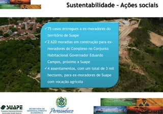 75 casas entregues a ex-moradores do
território de Suape
2.620 moradias em construção para ex-
moradores do Complexo no Conjunto
Habitacional Governador Eduardo
Campos, próximo a Suape
4 assentamentos, com um total de 3 mil
hectares, para ex-moradores de Suape
com vocação agrícola
Sustentabilidade – Ações sociais
 