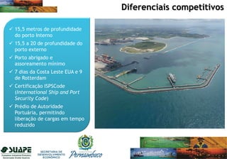  15,5 metros de profundidade
do porto Interno
 15,5 a 20 de profundidade do
porto externo
 Porto abrigado e
assoreamento mínimo
 7 dias da Costa Leste EUA e 9
de Rotterdam
 Certificação ISPSCode
(International Ship and Port
Security Code)
 Prédio de Autoridade
Portuária, permitindo
liberação de cargas em tempo
reduzido
Diferenciais competitivos
 