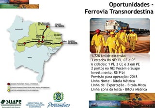 1.728 km de extensão
3 estados do NE: PI, CE e PE
6 cidades: 1 PI, 2 CE e 3 em PE
2 portos no NE: Pecém e Suape
Investimento: R$ 9 bi
Previsão para operação: 2018
Linha Norte - Bitola Métrica
Linha de Exportação - Bitola Mista
Linha Zona da Mata - Bitola Métrica
Oportunidades -
Ferrovia Transnordestina
 