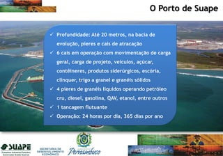 O Porto de Suape
 Profundidade: Até 20 metros, na bacia de
evolução, píeres e cais de atracação
 6 cais em operação com movimentação de carga
geral, carga de projeto, veículos, açúcar,
contêineres, produtos siderúrgicos, escória,
clínquer, trigo a granel e granéis sólidos
 4 píeres de granéis líquidos operando petróleo
cru, diesel, gasolina, QAV, etanol, entre outros
 1 tancagem flutuante
 Operação: 24 horas por dia, 365 dias por ano
 
