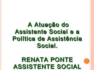 A Atuação doA Atuação do
Assistente Social e aAssistente Social e a
Política de AssistênciaPolítica de Assistência
Social.Social.
RENATA PONTERENATA PONTE
ASSISTENTE SOCIALASSISTENTE SOCIAL
 