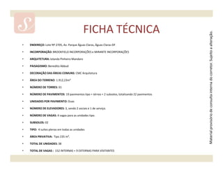 FICHA TÉCNICA




                                                                                                Material provisório de consulta interna do corretor. Sujeito a alteração.
•   ENDEREÇO: Lote Nº 2705, Av. Parque Águas Claras, Águas Claras-DF

•   INCORPORAÇÃO: BROOKFIELD INCORPORAÇÕES e MIRANTE INCORPORAÇÕES

•   ARQUITETURA: Iolanda Pinheiro Mandaro

•   PAISAGISMO: Benedito Abbud

•   DECORAÇÃO DAS ÁREAS COMUNS: CMC Arquitetura

•   ÁREA DO TERRENO: 1.912,23m²

•   NÚMERO DE TORRES: 01

•   NÚMERO DE PAVIMENTOS: 19 pavimentos tipo + térreo + 2 subsolos, totalizando 22 pavimentos

•   UNIDADES POR PAVIMENTO: Duas

•   NÚMERO DE ELEVADORES: 3, sendo 2 sociais e 1 de serviço.

•   NÚMERO DE VAGAS: 4 vagas para as unidades tipo.

•   SUBSOLOS: 02

•   TIPO: 4 suítes plenas em todas as unidades

•   ÁREA PRIVATIVA: Tipo 235 m².

•   TOTAL DE UNIDADES: 38

•   TOTAL DE VAGAS : 152 INTERNAS + 9 EXTERNAS PARA VISITANTES
 