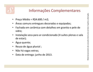 Informações Complementares




                                                                 Material provisório de consulta interna do corretor. Sujeito a alteração.
• Preço Médio = R$4.600 / m2;
• Áreas comuns entregues decoradas e equipadas;
• Fachada em cerâmica com detalhes em granito e pele de
  vidro;
• Instalação seca para ar-condicionado (4 suítes plenas e sala
  de estar);
• Água quente;
• Reuso de água pluvial ;
• Não há vagas extras;
• Data de entrega: junho de 2013.
 